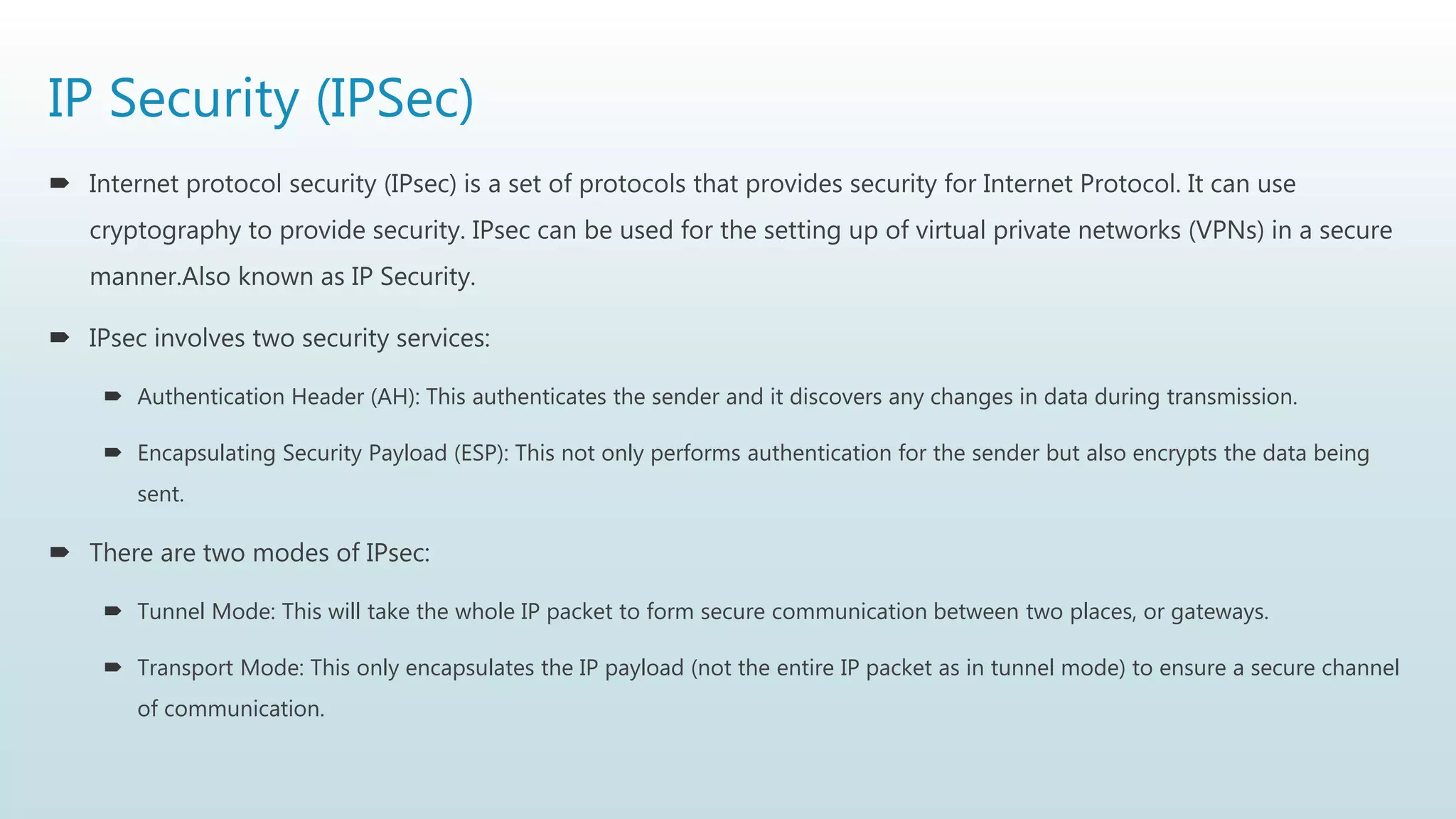 IP Security (IPSec)
 Internet protocol security (IPsec) is a set of protocols that provides security for Internet Protocol. It can use
cryptography to provide security. IPsec can be used for the setting up of virtual private networks (VPNs) in a secure
manner.Also known as IP Security.
 IPsec involves two security services:
 Authentication Header (AH): This authenticates the sender and it discovers any changes in data during transmission.
 Encapsulating Security Payload (ESP): This not only performs authentication for the sender but also encrypts the data being
sent.
 There are two modes of IPsec:
 Tunnel Mode: This will take the whole IP packet to form secure communication between two places, or gateways.
 Transport Mode: This only encapsulates the IP payload (not the entire IP packet as in tunnel mode) to ensure a secure channel
of communication.
 