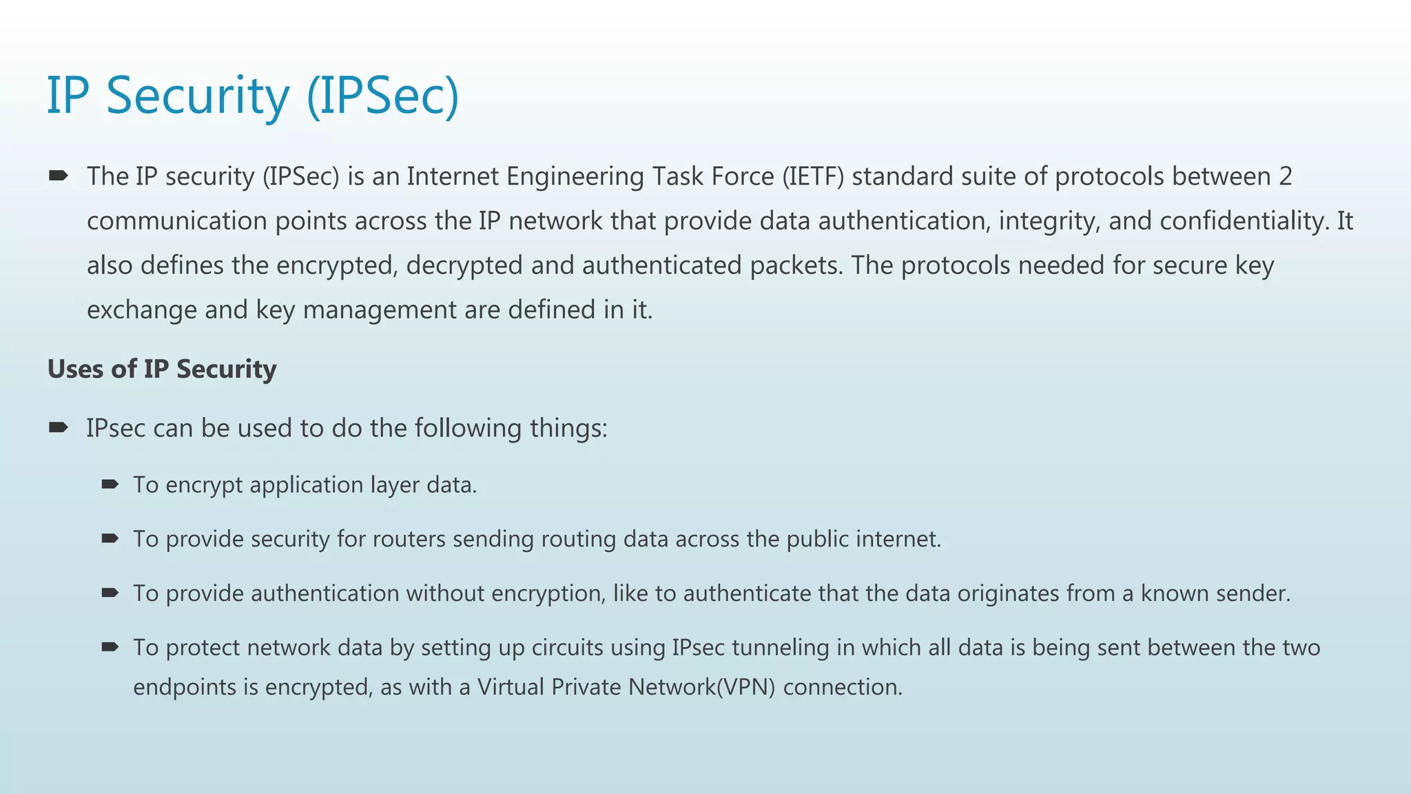 IP Security (IPSec)
 The IP security (IPSec) is an Internet Engineering Task Force (IETF) standard suite of protocols between 2
communication points across the IP network that provide data authentication, integrity, and confidentiality. It
also defines the encrypted, decrypted and authenticated packets. The protocols needed for secure key
exchange and key management are defined in it.
Uses of IP Security
 IPsec can be used to do the following things:
 To encrypt application layer data.
 To provide security for routers sending routing data across the public internet.
 To provide authentication without encryption, like to authenticate that the data originates from a known sender.
 To protect network data by setting up circuits using IPsec tunneling in which all data is being sent between the two
endpoints is encrypted, as with a Virtual Private Network(VPN) connection.
 