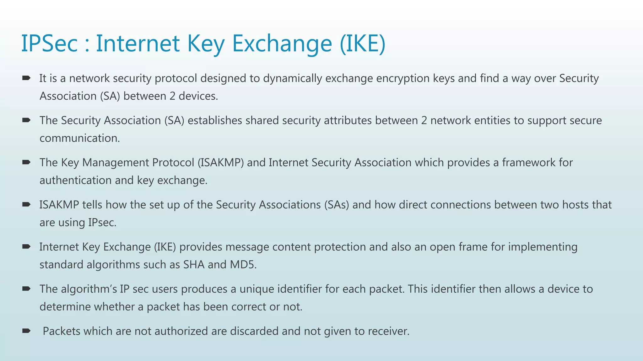 IPSec : Internet Key Exchange (IKE)
 It is a network security protocol designed to dynamically exchange encryption keys and find a way over Security
Association (SA) between 2 devices.
 The Security Association (SA) establishes shared security attributes between 2 network entities to support secure
communication.
 The Key Management Protocol (ISAKMP) and Internet Security Association which provides a framework for
authentication and key exchange.
 ISAKMP tells how the set up of the Security Associations (SAs) and how direct connections between two hosts that
are using IPsec.
 Internet Key Exchange (IKE) provides message content protection and also an open frame for implementing
standard algorithms such as SHA and MD5.
 The algorithm’s IP sec users produces a unique identifier for each packet. This identifier then allows a device to
determine whether a packet has been correct or not.
 Packets which are not authorized are discarded and not given to receiver.
 