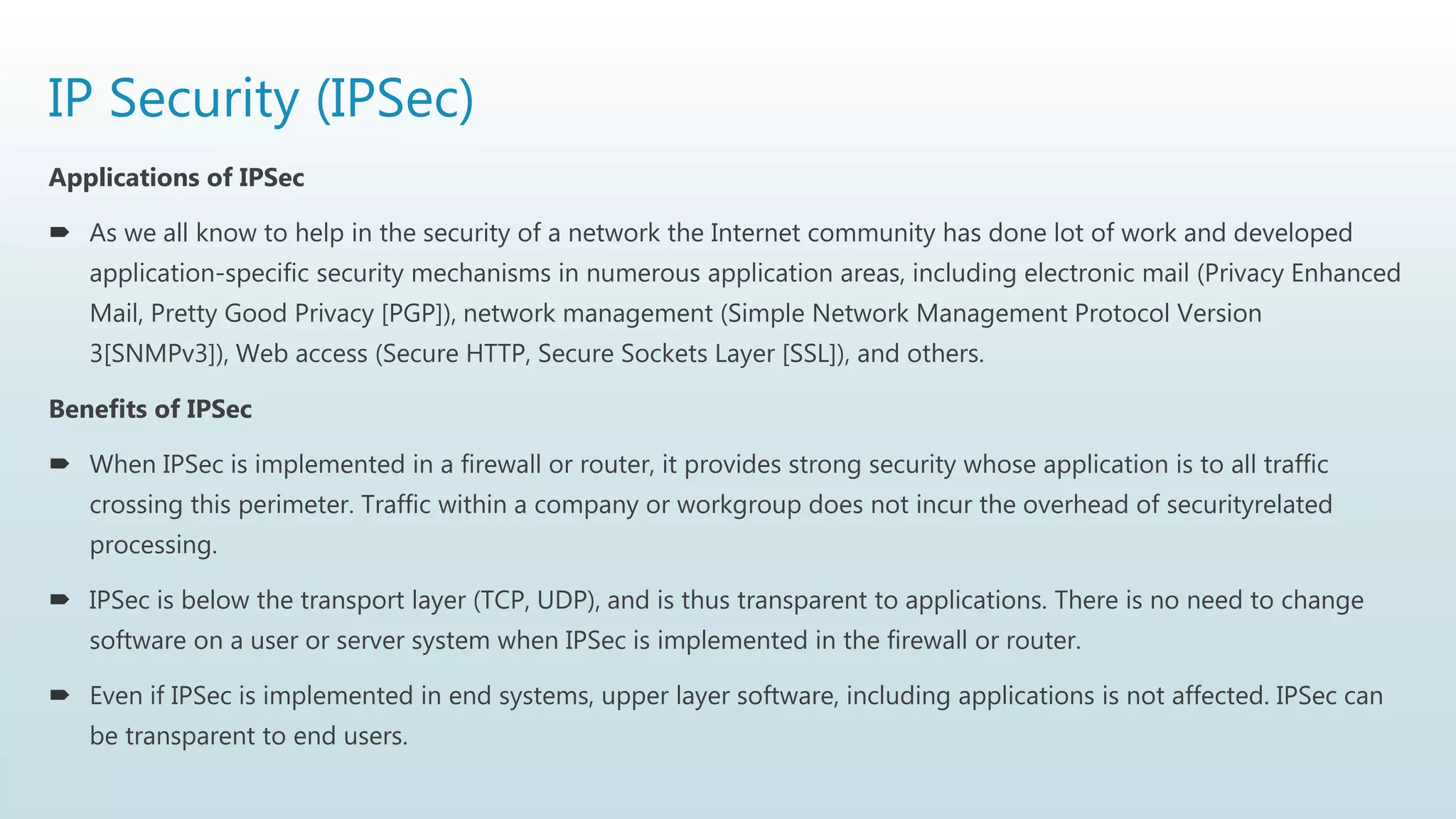 IP Security (IPSec)
Applications of IPSec
 As we all know to help in the security of a network the Internet community has done lot of work and developed
application-specific security mechanisms in numerous application areas, including electronic mail (Privacy Enhanced
Mail, Pretty Good Privacy [PGP]), network management (Simple Network Management Protocol Version
3[SNMPv3]), Web access (Secure HTTP, Secure Sockets Layer [SSL]), and others.
Benefits of IPSec
 When IPSec is implemented in a firewall or router, it provides strong security whose application is to all traffic
crossing this perimeter. Traffic within a company or workgroup does not incur the overhead of securityrelated
processing.
 IPSec is below the transport layer (TCP, UDP), and is thus transparent to applications. There is no need to change
software on a user or server system when IPSec is implemented in the firewall or router.
 Even if IPSec is implemented in end systems, upper layer software, including applications is not affected. IPSec can
be transparent to end users.
 