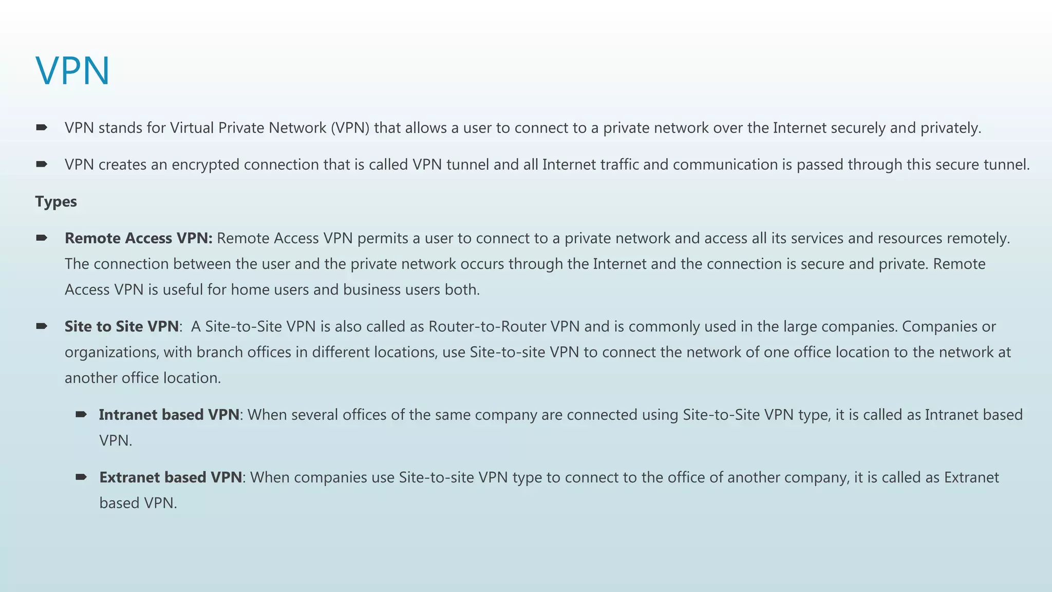 VPN
 VPN stands for Virtual Private Network (VPN) that allows a user to connect to a private network over the Internet securely and privately.
 VPN creates an encrypted connection that is called VPN tunnel and all Internet traffic and communication is passed through this secure tunnel.
Types
 Remote Access VPN: Remote Access VPN permits a user to connect to a private network and access all its services and resources remotely.
The connection between the user and the private network occurs through the Internet and the connection is secure and private. Remote
Access VPN is useful for home users and business users both.
 Site to Site VPN: A Site-to-Site VPN is also called as Router-to-Router VPN and is commonly used in the large companies. Companies or
organizations, with branch offices in different locations, use Site-to-site VPN to connect the network of one office location to the network at
another office location.
 Intranet based VPN: When several offices of the same company are connected using Site-to-Site VPN type, it is called as Intranet based
VPN.
 Extranet based VPN: When companies use Site-to-site VPN type to connect to the office of another company, it is called as Extranet
based VPN.
 