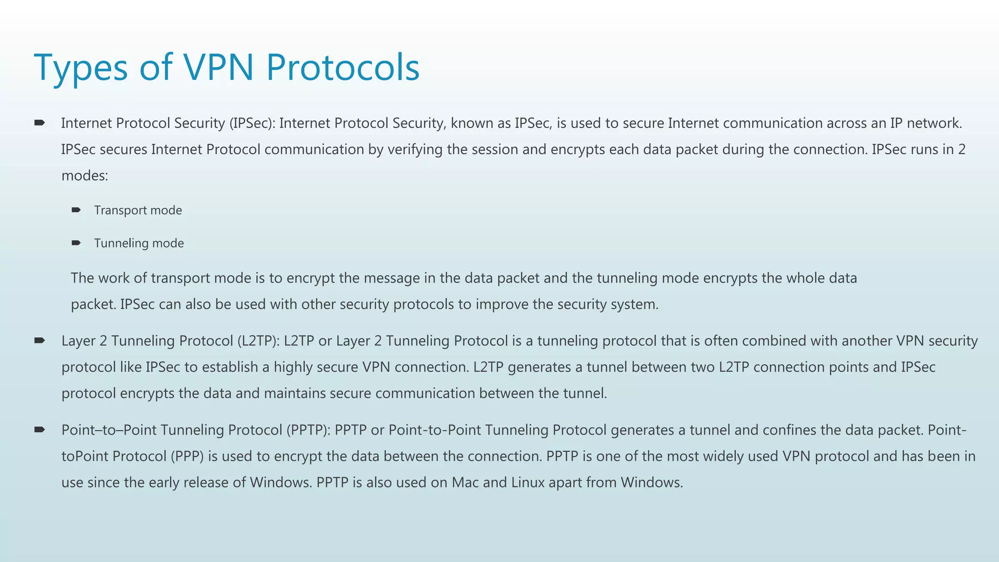 Types of VPN Protocols
 Internet Protocol Security (IPSec): Internet Protocol Security, known as IPSec, is used to secure Internet communication across an IP network.
IPSec secures Internet Protocol communication by verifying the session and encrypts each data packet during the connection. IPSec runs in 2
modes:
 Transport mode
 Tunneling mode
The work of transport mode is to encrypt the message in the data packet and the tunneling mode encrypts the whole data
packet. IPSec can also be used with other security protocols to improve the security system.
 Layer 2 Tunneling Protocol (L2TP): L2TP or Layer 2 Tunneling Protocol is a tunneling protocol that is often combined with another VPN security
protocol like IPSec to establish a highly secure VPN connection. L2TP generates a tunnel between two L2TP connection points and IPSec
protocol encrypts the data and maintains secure communication between the tunnel.
 Point–to–Point Tunneling Protocol (PPTP): PPTP or Point-to-Point Tunneling Protocol generates a tunnel and confines the data packet. Point-
toPoint Protocol (PPP) is used to encrypt the data between the connection. PPTP is one of the most widely used VPN protocol and has been in
use since the early release of Windows. PPTP is also used on Mac and Linux apart from Windows.
 