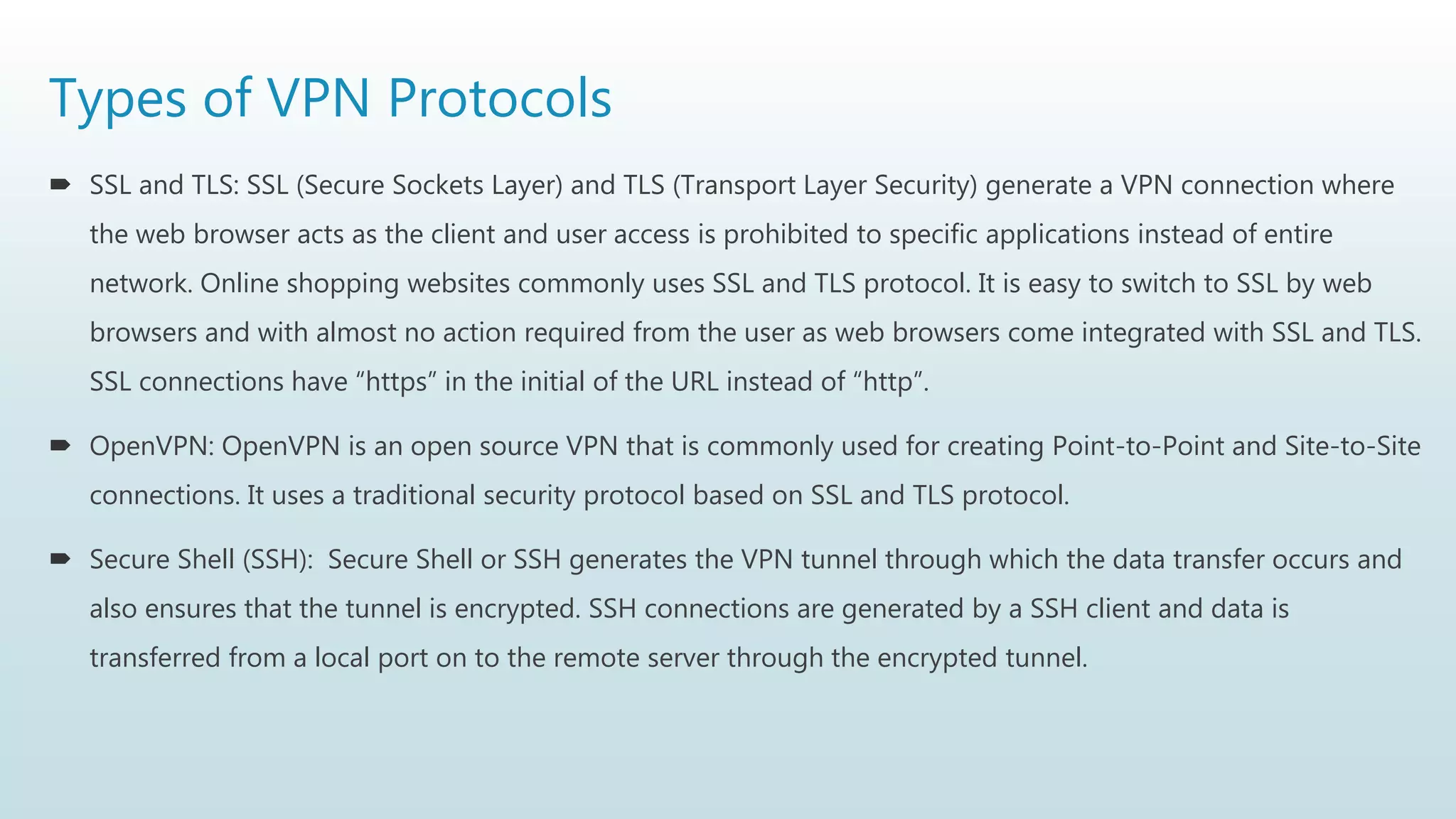 Types of VPN Protocols
 SSL and TLS: SSL (Secure Sockets Layer) and TLS (Transport Layer Security) generate a VPN connection where
the web browser acts as the client and user access is prohibited to specific applications instead of entire
network. Online shopping websites commonly uses SSL and TLS protocol. It is easy to switch to SSL by web
browsers and with almost no action required from the user as web browsers come integrated with SSL and TLS.
SSL connections have “https” in the initial of the URL instead of “http”.
 OpenVPN: OpenVPN is an open source VPN that is commonly used for creating Point-to-Point and Site-to-Site
connections. It uses a traditional security protocol based on SSL and TLS protocol.
 Secure Shell (SSH): Secure Shell or SSH generates the VPN tunnel through which the data transfer occurs and
also ensures that the tunnel is encrypted. SSH connections are generated by a SSH client and data is
transferred from a local port on to the remote server through the encrypted tunnel.
 