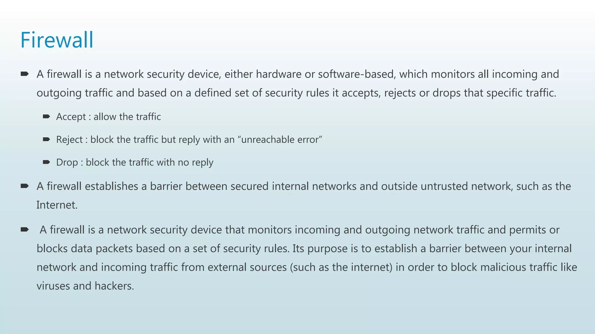 Firewall
 A firewall is a network security device, either hardware or software-based, which monitors all incoming and
outgoing traffic and based on a defined set of security rules it accepts, rejects or drops that specific traffic.
 Accept : allow the traffic
 Reject : block the traffic but reply with an “unreachable error”
 Drop : block the traffic with no reply
 A firewall establishes a barrier between secured internal networks and outside untrusted network, such as the
Internet.
 A firewall is a network security device that monitors incoming and outgoing network traffic and permits or
blocks data packets based on a set of security rules. Its purpose is to establish a barrier between your internal
network and incoming traffic from external sources (such as the internet) in order to block malicious traffic like
viruses and hackers.
 
