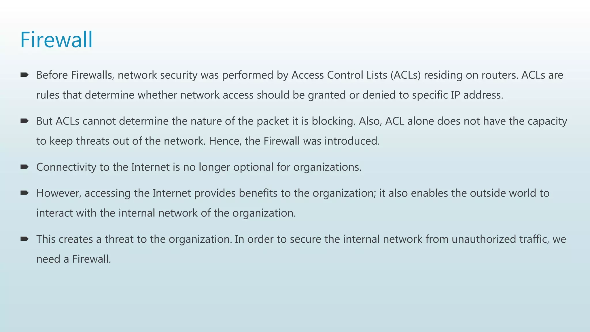 Firewall
 Before Firewalls, network security was performed by Access Control Lists (ACLs) residing on routers. ACLs are
rules that determine whether network access should be granted or denied to specific IP address.
 But ACLs cannot determine the nature of the packet it is blocking. Also, ACL alone does not have the capacity
to keep threats out of the network. Hence, the Firewall was introduced.
 Connectivity to the Internet is no longer optional for organizations.
 However, accessing the Internet provides benefits to the organization; it also enables the outside world to
interact with the internal network of the organization.
 This creates a threat to the organization. In order to secure the internal network from unauthorized traffic, we
need a Firewall.
 