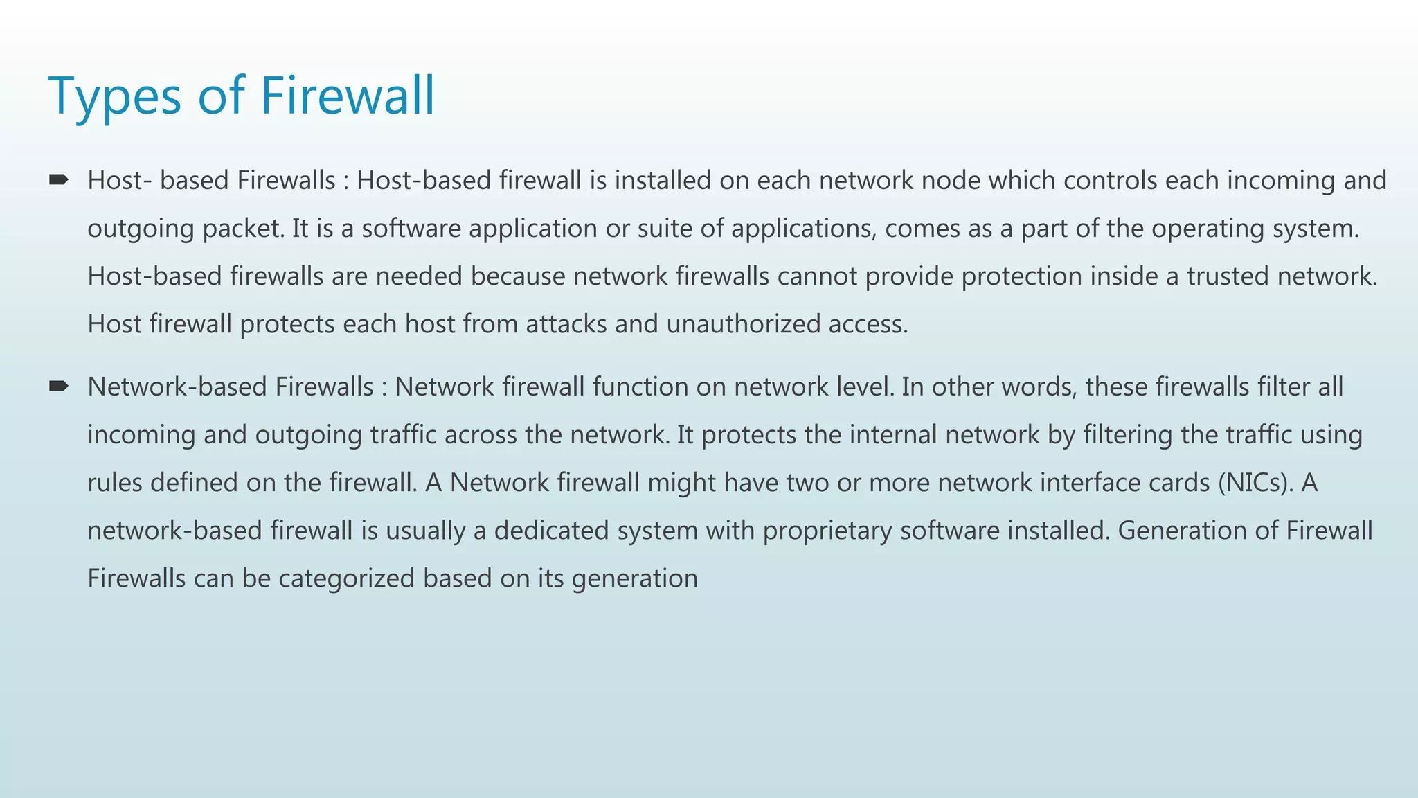 Types of Firewall
 Host- based Firewalls : Host-based firewall is installed on each network node which controls each incoming and
outgoing packet. It is a software application or suite of applications, comes as a part of the operating system.
Host-based firewalls are needed because network firewalls cannot provide protection inside a trusted network.
Host firewall protects each host from attacks and unauthorized access.
 Network-based Firewalls : Network firewall function on network level. In other words, these firewalls filter all
incoming and outgoing traffic across the network. It protects the internal network by filtering the traffic using
rules defined on the firewall. A Network firewall might have two or more network interface cards (NICs). A
network-based firewall is usually a dedicated system with proprietary software installed. Generation of Firewall
Firewalls can be categorized based on its generation
 