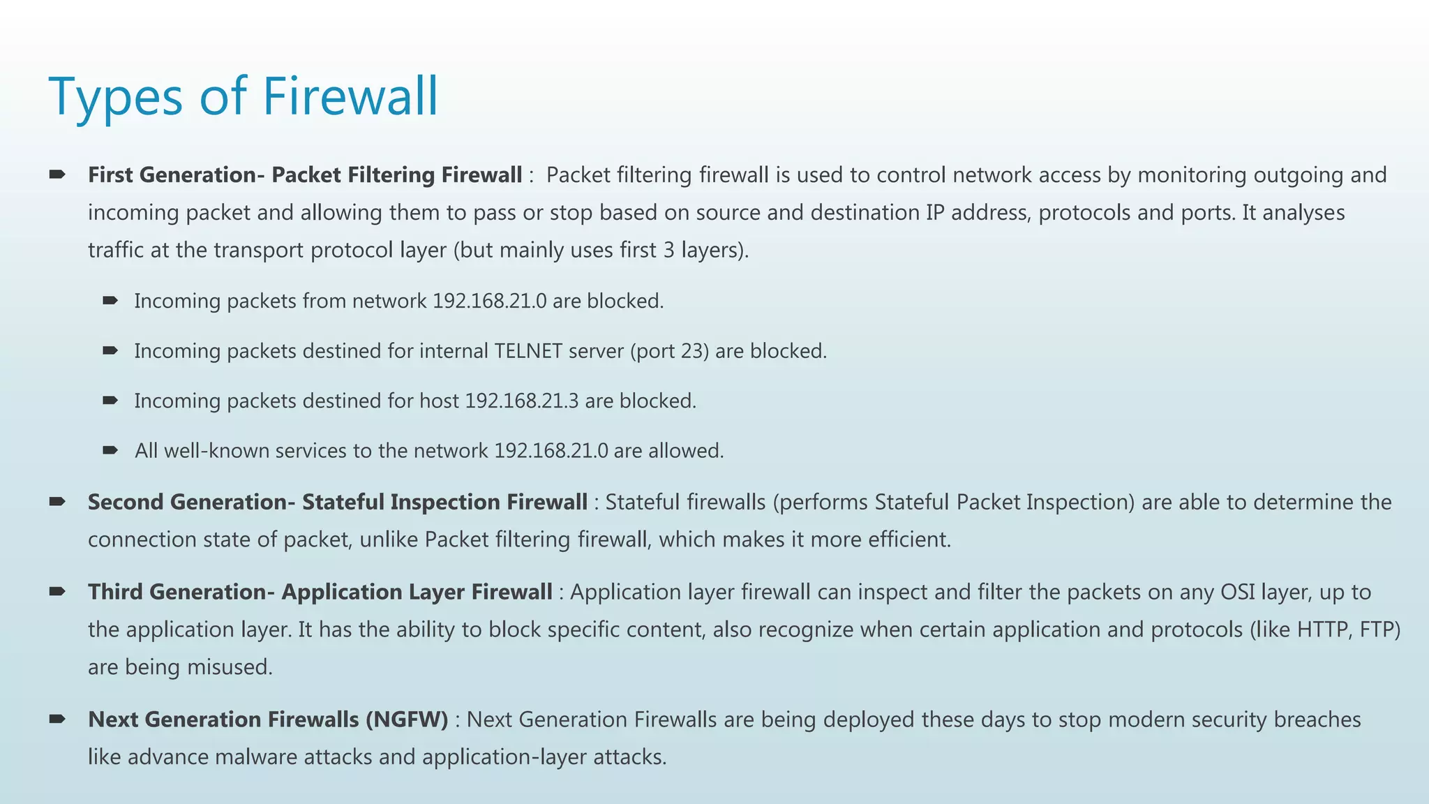 Types of Firewall
 First Generation- Packet Filtering Firewall : Packet filtering firewall is used to control network access by monitoring outgoing and
incoming packet and allowing them to pass or stop based on source and destination IP address, protocols and ports. It analyses
traffic at the transport protocol layer (but mainly uses first 3 layers).
 Incoming packets from network 192.168.21.0 are blocked.
 Incoming packets destined for internal TELNET server (port 23) are blocked.
 Incoming packets destined for host 192.168.21.3 are blocked.
 All well-known services to the network 192.168.21.0 are allowed.
 Second Generation- Stateful Inspection Firewall : Stateful firewalls (performs Stateful Packet Inspection) are able to determine the
connection state of packet, unlike Packet filtering firewall, which makes it more efficient.
 Third Generation- Application Layer Firewall : Application layer firewall can inspect and filter the packets on any OSI layer, up to
the application layer. It has the ability to block specific content, also recognize when certain application and protocols (like HTTP, FTP)
are being misused.
 Next Generation Firewalls (NGFW) : Next Generation Firewalls are being deployed these days to stop modern security breaches
like advance malware attacks and application-layer attacks.
 