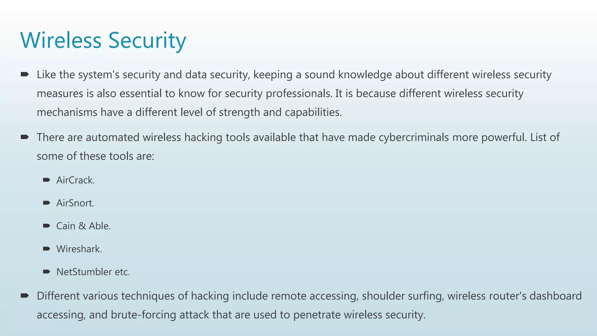 Wireless Security
 Like the system's security and data security, keeping a sound knowledge about different wireless security
measures is also essential to know for security professionals. It is because different wireless security
mechanisms have a different level of strength and capabilities.
 There are automated wireless hacking tools available that have made cybercriminals more powerful. List of
some of these tools are:
 AirCrack.
 AirSnort.
 Cain & Able.
 Wireshark.
 NetStumbler etc.
 Different various techniques of hacking include remote accessing, shoulder surfing, wireless router's dashboard
accessing, and brute-forcing attack that are used to penetrate wireless security.
 
