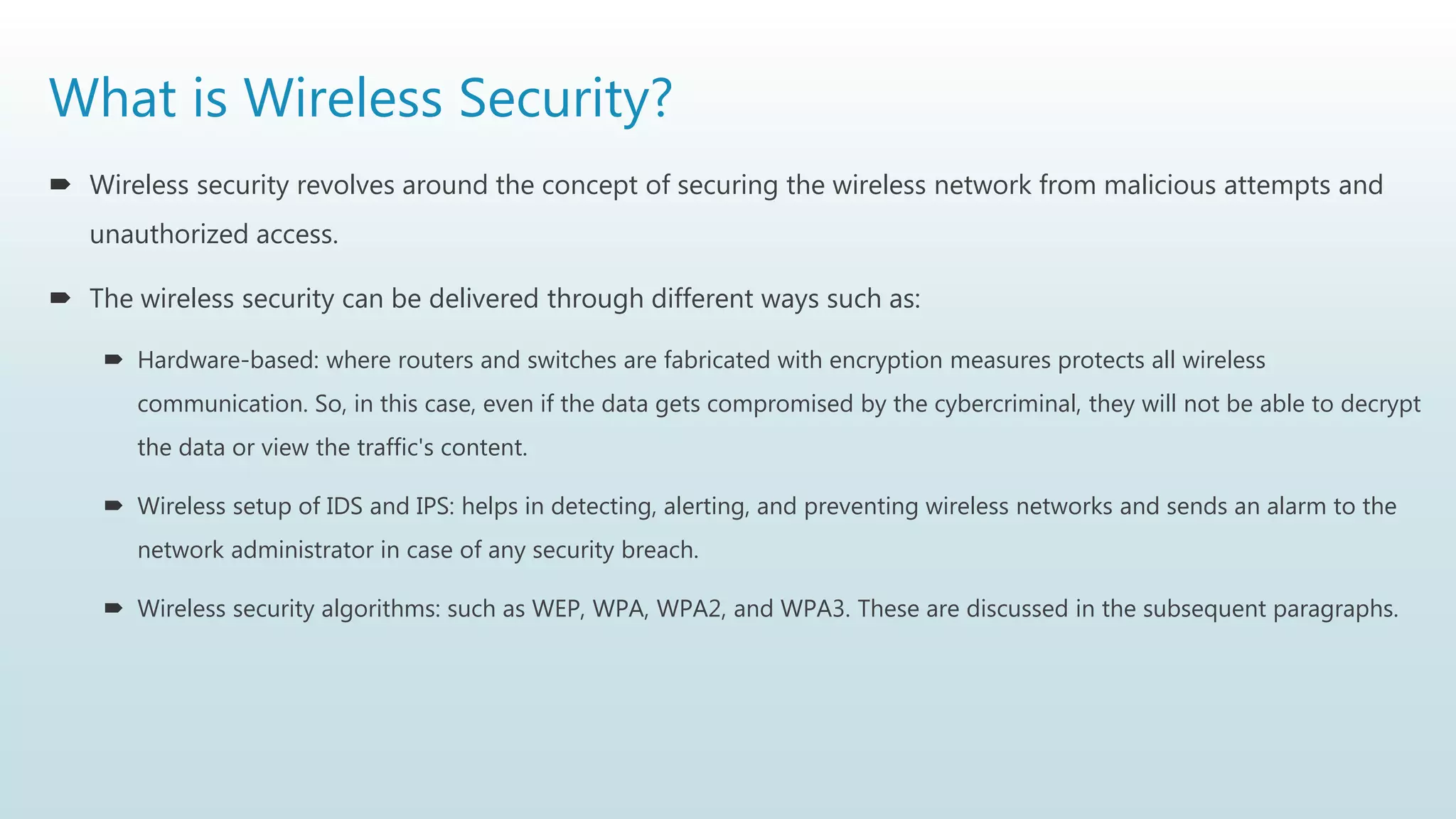 What is Wireless Security?
 Wireless security revolves around the concept of securing the wireless network from malicious attempts and
unauthorized access.
 The wireless security can be delivered through different ways such as:
 Hardware-based: where routers and switches are fabricated with encryption measures protects all wireless
communication. So, in this case, even if the data gets compromised by the cybercriminal, they will not be able to decrypt
the data or view the traffic's content.
 Wireless setup of IDS and IPS: helps in detecting, alerting, and preventing wireless networks and sends an alarm to the
network administrator in case of any security breach.
 Wireless security algorithms: such as WEP, WPA, WPA2, and WPA3. These are discussed in the subsequent paragraphs.
 