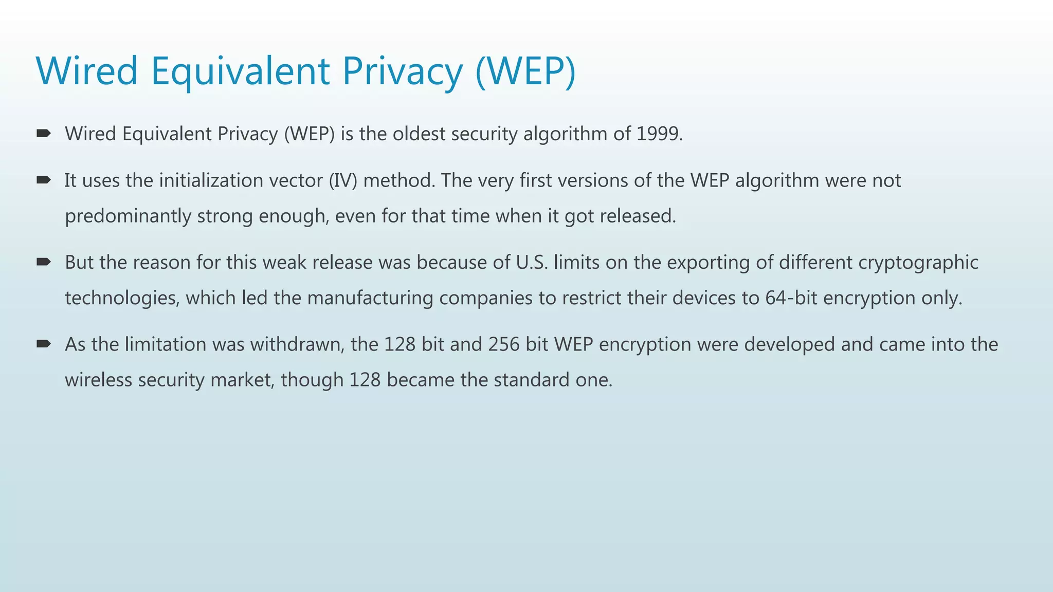 Wired Equivalent Privacy (WEP)
 Wired Equivalent Privacy (WEP) is the oldest security algorithm of 1999.
 It uses the initialization vector (IV) method. The very first versions of the WEP algorithm were not
predominantly strong enough, even for that time when it got released.
 But the reason for this weak release was because of U.S. limits on the exporting of different cryptographic
technologies, which led the manufacturing companies to restrict their devices to 64-bit encryption only.
 As the limitation was withdrawn, the 128 bit and 256 bit WEP encryption were developed and came into the
wireless security market, though 128 became the standard one.
 