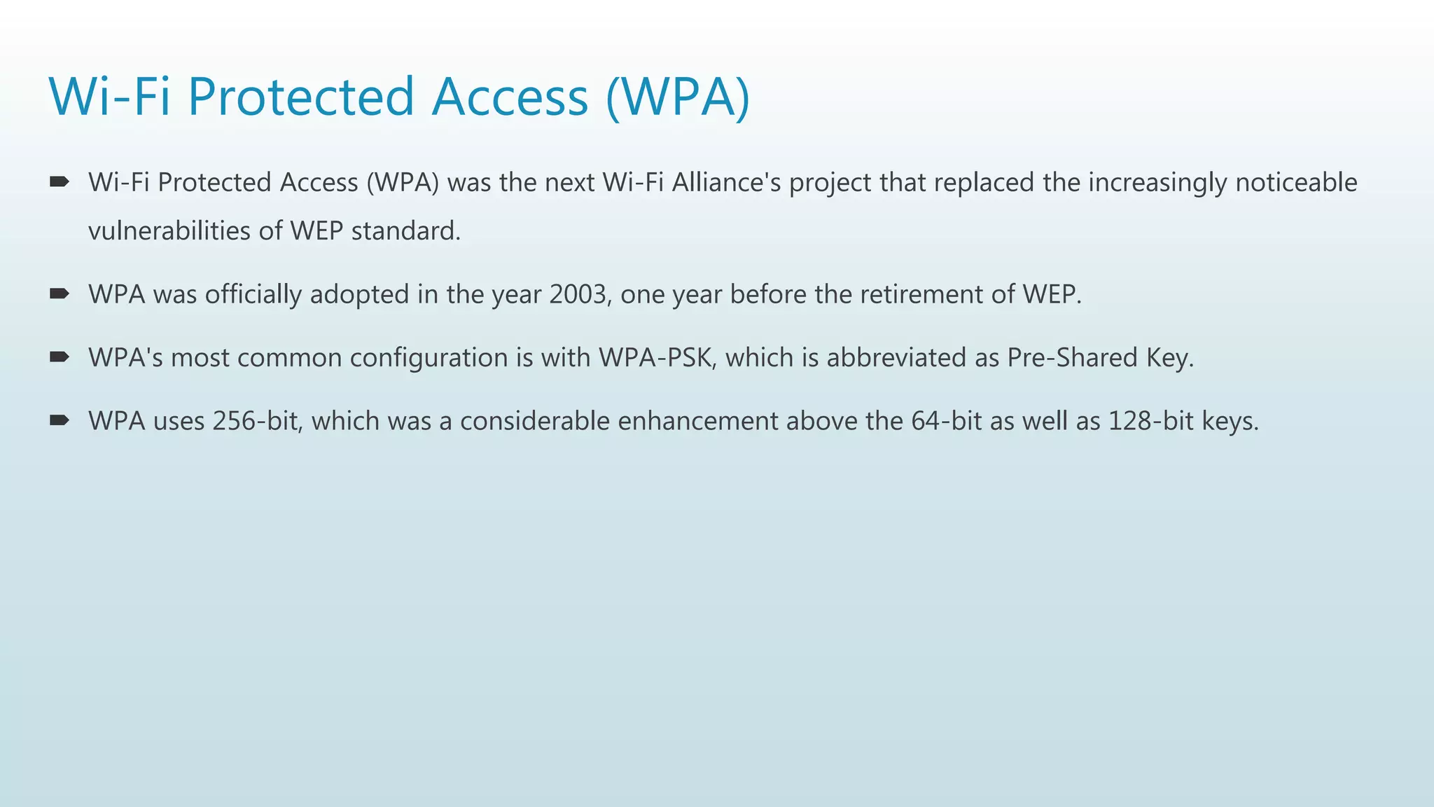 Wi-Fi Protected Access (WPA)
 Wi-Fi Protected Access (WPA) was the next Wi-Fi Alliance's project that replaced the increasingly noticeable
vulnerabilities of WEP standard.
 WPA was officially adopted in the year 2003, one year before the retirement of WEP.
 WPA's most common configuration is with WPA-PSK, which is abbreviated as Pre-Shared Key.
 WPA uses 256-bit, which was a considerable enhancement above the 64-bit as well as 128-bit keys.
 