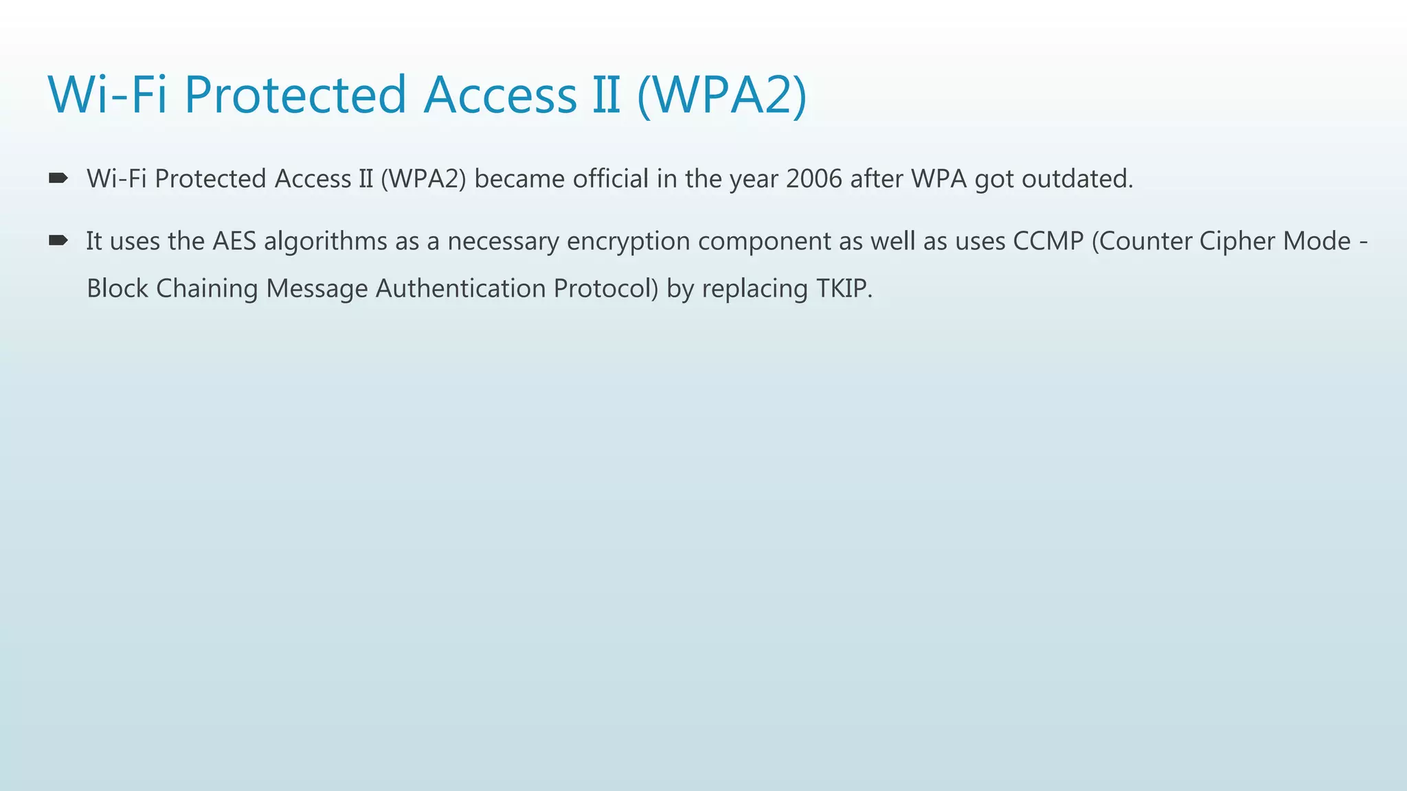 Wi-Fi Protected Access II (WPA2)
 Wi-Fi Protected Access II (WPA2) became official in the year 2006 after WPA got outdated.
 It uses the AES algorithms as a necessary encryption component as well as uses CCMP (Counter Cipher Mode -
Block Chaining Message Authentication Protocol) by replacing TKIP.
 