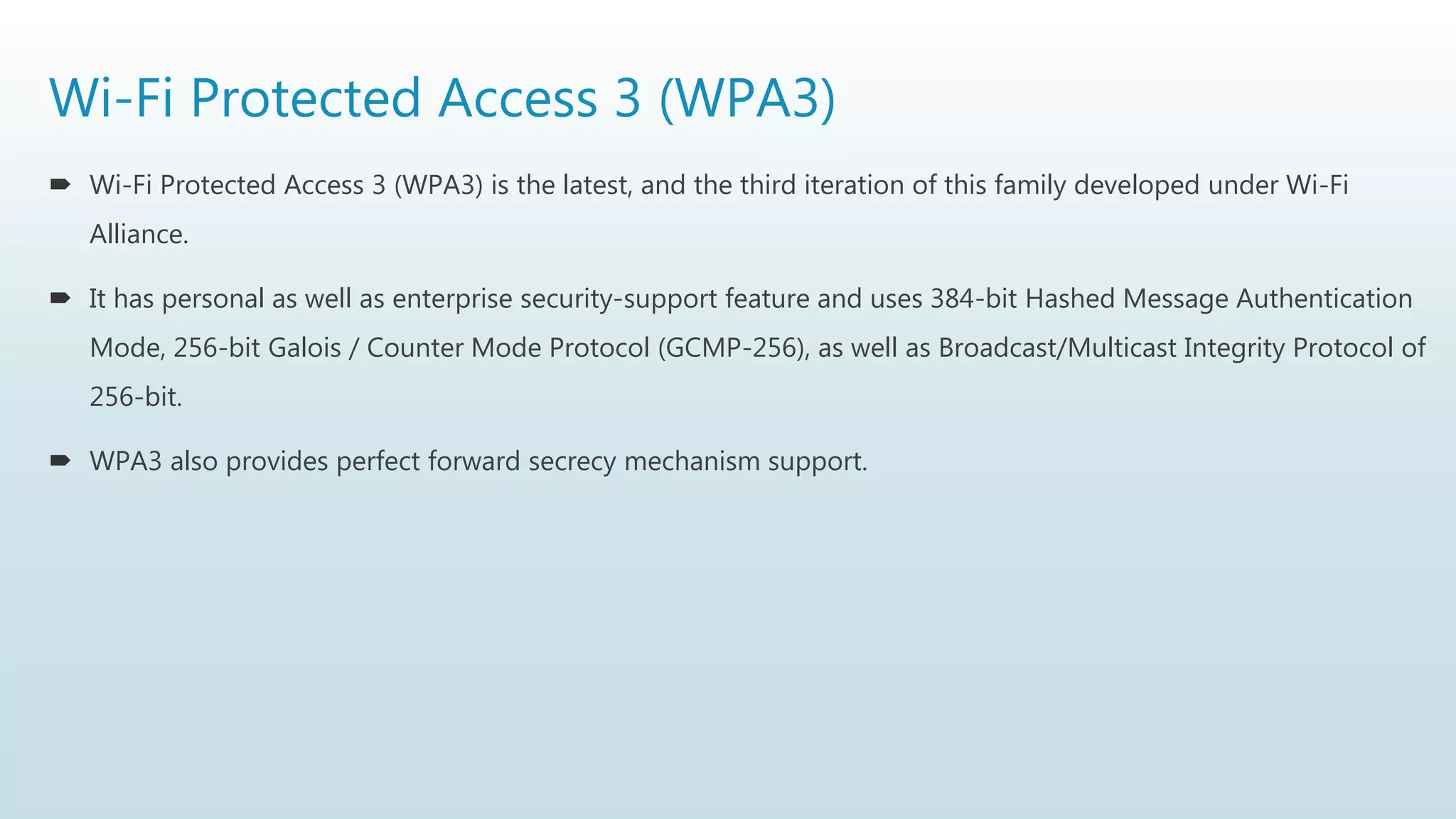 Wi-Fi Protected Access 3 (WPA3)
 Wi-Fi Protected Access 3 (WPA3) is the latest, and the third iteration of this family developed under Wi-Fi
Alliance.
 It has personal as well as enterprise security-support feature and uses 384-bit Hashed Message Authentication
Mode, 256-bit Galois / Counter Mode Protocol (GCMP-256), as well as Broadcast/Multicast Integrity Protocol of
256-bit.
 WPA3 also provides perfect forward secrecy mechanism support.
 