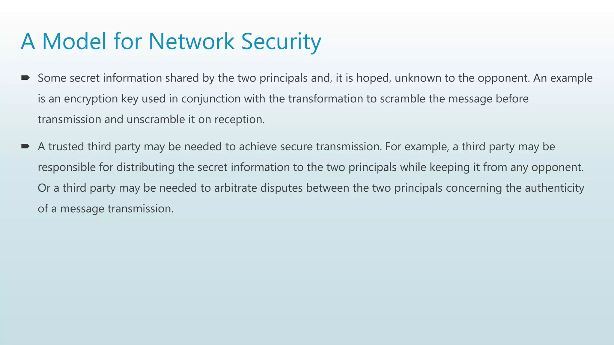 A Model for Network Security
 Some secret information shared by the two principals and, it is hoped, unknown to the opponent. An example
is an encryption key used in conjunction with the transformation to scramble the message before
transmission and unscramble it on reception.
 A trusted third party may be needed to achieve secure transmission. For example, a third party may be
responsible for distributing the secret information to the two principals while keeping it from any opponent.
Or a third party may be needed to arbitrate disputes between the two principals concerning the authenticity
of a message transmission.
 