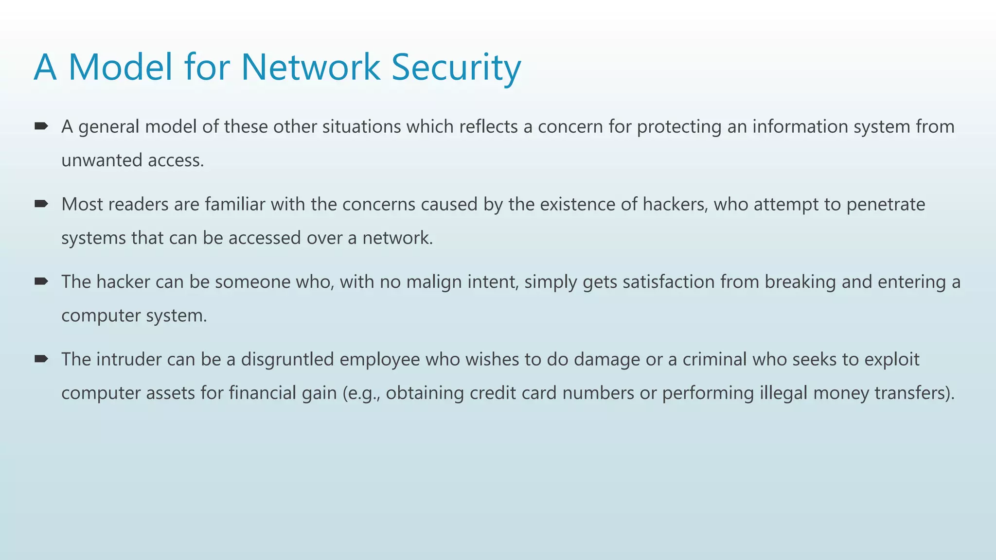 A Model for Network Security
 A general model of these other situations which reflects a concern for protecting an information system from
unwanted access.
 Most readers are familiar with the concerns caused by the existence of hackers, who attempt to penetrate
systems that can be accessed over a network.
 The hacker can be someone who, with no malign intent, simply gets satisfaction from breaking and entering a
computer system.
 The intruder can be a disgruntled employee who wishes to do damage or a criminal who seeks to exploit
computer assets for financial gain (e.g., obtaining credit card numbers or performing illegal money transfers).
 