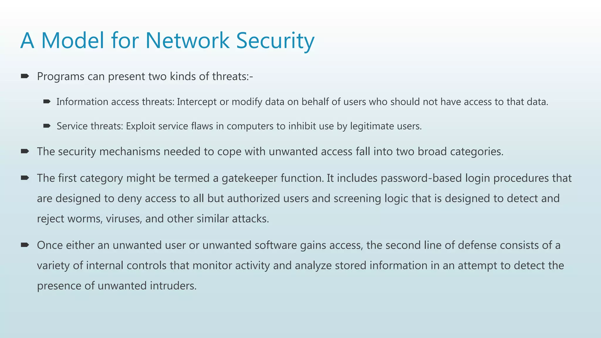 A Model for Network Security
 Programs can present two kinds of threats:-
 Information access threats: Intercept or modify data on behalf of users who should not have access to that data.
 Service threats: Exploit service flaws in computers to inhibit use by legitimate users.
 The security mechanisms needed to cope with unwanted access fall into two broad categories.
 The first category might be termed a gatekeeper function. It includes password-based login procedures that
are designed to deny access to all but authorized users and screening logic that is designed to detect and
reject worms, viruses, and other similar attacks.
 Once either an unwanted user or unwanted software gains access, the second line of defense consists of a
variety of internal controls that monitor activity and analyze stored information in an attempt to detect the
presence of unwanted intruders.
 