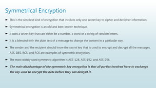 Symmetrical Encryption
 This is the simplest kind of encryption that involves only one secret key to cipher and decipher information.
 Symmetrical encryption is an old and best-known technique.
 It uses a secret key that can either be a number, a word or a string of random letters.
 It is a blended with the plain text of a message to change the content in a particular way.
 The sender and the recipient should know the secret key that is used to encrypt and decrypt all the messages.
AES, DES, RC5, and RC6 are examples of symmetric encryption.
 The most widely used symmetric algorithm is AES-128, AES-192, and AES-256.
 The main disadvantage of the symmetric key encryption is that all parties involved have to exchange
the key used to encrypt the data before they can decrypt it.
 