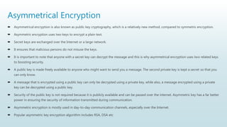 Asymmetrical Encryption
 Asymmetrical encryption is also known as public key cryptography, which is a relatively new method, compared to symmetric encryption.
 Asymmetric encryption uses two keys to encrypt a plain text.
 Secret keys are exchanged over the Internet or a large network.
 It ensures that malicious persons do not misuse the keys.
 It is important to note that anyone with a secret key can decrypt the message and this is why asymmetrical encryption uses two related keys
to boosting security.
 A public key is made freely available to anyone who might want to send you a message. The second private key is kept a secret so that you
can only know.
 A message that is encrypted using a public key can only be decrypted using a private key, while also, a message encrypted using a private
key can be decrypted using a public key.
 Security of the public key is not required because it is publicly available and can be passed over the internet. Asymmetric key has a far better
power in ensuring the security of information transmitted during communication.
 Asymmetric encryption is mostly used in day-to-day communication channels, especially over the Internet.
 Popular asymmetric key encryption algorithm includes RSA, DSA etc
 
