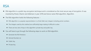 RSA
 RSA algorithm is a public key encryption technique and is considered as the most secure way of encryption. It was
invented by Rivest, Shamir and Adleman in year 1978 and hence name RSA algorithm. Algorithm
 The RSA algorithm holds the following features −
 RSA algorithm is a popular exponentiation in a finite field over integers including prime numbers.
 The integers used by this method are sufficiently large making it difficult to solve.
 There are two sets of keys in this algorithm: private key and public key.
 You will have to go through the following steps to work on RSA algorithm
 Generate the RSA Modulus
 Derived Number (e)
 Public Key
 Private Key
 