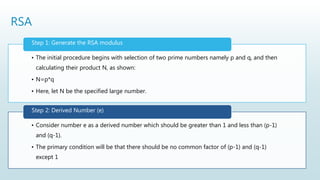 RSA
• The initial procedure begins with selection of two prime numbers namely p and q, and then
calculating their product N, as shown:
• N=p*q
• Here, let N be the specified large number.
Step 1: Generate the RSA modulus
• Consider number e as a derived number which should be greater than 1 and less than (p-1)
and (q-1).
• The primary condition will be that there should be no common factor of (p-1) and (q-1)
except 1
Step 2: Derived Number (e)
 