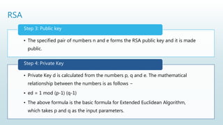 RSA
• The specified pair of numbers n and e forms the RSA public key and it is made
public.
Step 3: Public key
• Private Key d is calculated from the numbers p, q and e. The mathematical
relationship between the numbers is as follows −
• ed = 1 mod (p-1) (q-1)
• The above formula is the basic formula for Extended Euclidean Algorithm,
which takes p and q as the input parameters.
Step 4: Private Key
 