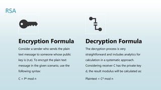RSA
Encryption Formula
Consider a sender who sends the plain
text message to someone whose public
key is (n,e). To encrypt the plain text
message in the given scenario, use the
following syntax:
C = Pe mod n
Decryption Formula
The decryption process is very
straightforward and includes analytics for
calculation in a systematic approach.
Considering receiver C has the private key
d, the result modulus will be calculated as:
Plaintext = Cd mod n
 