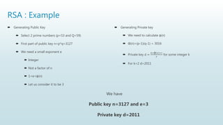 RSA : Example
 Generating Public Key
 Select 2 prime numbers (p=53 and Q=59)
 First part of public key n=p*q=3127
 We need a small exponent e
 Integer
 Not a factor of n
 1<e<φ(n)
 Let us consider it to be 3
 Generating Private key
 We need to calculate φ(n)
 Φ(n)=(p-1)(q-1) = 3016
 Private key d =
𝑘×φ 𝑛 +1
𝑒
for some integer k
 For k=2 d=2011
We have
Public key n=3127 and e=3
Private key d=2011
 