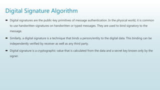 Digital Signature Algorithm
 Digital signatures are the public-key primitives of message authentication. In the physical world, it is common
to use handwritten signatures on handwritten or typed messages. They are used to bind signatory to the
message.
 Similarly, a digital signature is a technique that binds a person/entity to the digital data. This binding can be
independently verified by receiver as well as any third party.
 Digital signature is a cryptographic value that is calculated from the data and a secret key known only by the
signer.
 