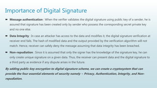 Importance of Digital Signature
 Message authentication : When the verifier validates the digital signature using public key of a sender, he is
assured that signature has been created only by sender who possess the corresponding secret private key
and no one else.
 Data Integrity : In case an attacker has access to the data and modifies it, the digital signature verification at
receiver end fails. The hash of modified data and the output provided by the verification algorithm will not
match. Hence, receiver can safely deny the message assuming that data integrity has been breached.
 Non-repudiation : Since it is assumed that only the signer has the knowledge of the signature key, he can
only create unique signature on a given data. Thus, the receiver can present data and the digital signature to
a third party as evidence if any dispute arises in the future.
By adding public-key encryption to digital signature scheme, we can create a cryptosystem that can
provide the four essential elements of security namely − Privacy, Authentication, Integrity, and Non-
repudiation.
 