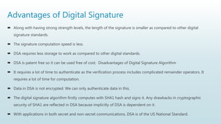 Advantages of Digital Signature
 Along with having strong strength levels, the length of the signature is smaller as compared to other digital
signature standards.
 The signature computation speed is less.
 DSA requires less storage to work as compared to other digital standards.
 DSA is patent free so it can be used free of cost. Disadvantages of Digital Signature Algorithm
 It requires a lot of time to authenticate as the verification process includes complicated remainder operators. It
requires a lot of time for computation.
 Data in DSA is not encrypted. We can only authenticate data in this.
 The digital signature algorithm firstly computes with SHA1 hash and signs it. Any drawbacks in cryptographic
security of SHA1 are reflected in DSA because implicitly of DSA is dependent on it.
 With applications in both secret and non-secret communications, DSA is of the US National Standard.
 