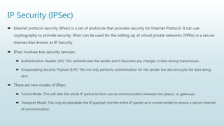 IP Security (IPSec)
 Internet protocol security (IPsec) is a set of protocols that provides security for Internet Protocol. It can use
cryptography to provide security. IPsec can be used for the setting up of virtual private networks (VPNs) in a secure
manner.Also known as IP Security.
 IPsec involves two security services:
 Authentication Header (AH): This authenticates the sender and it discovers any changes in data during transmission.
 Encapsulating Security Payload (ESP): This not only performs authentication for the sender but also encrypts the data being
sent.
 There are two modes of IPsec:
 Tunnel Mode: This will take the whole IP packet to form secure communication between two places, or gateways.
 Transport Mode: This only encapsulates the IP payload (not the entire IP packet as in tunnel mode) to ensure a secure channel
of communication.
 