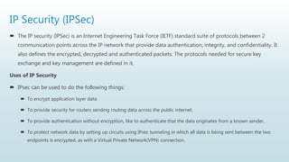 IP Security (IPSec)
 The IP security (IPSec) is an Internet Engineering Task Force (IETF) standard suite of protocols between 2
communication points across the IP network that provide data authentication, integrity, and confidentiality. It
also defines the encrypted, decrypted and authenticated packets. The protocols needed for secure key
exchange and key management are defined in it.
Uses of IP Security
 IPsec can be used to do the following things:
 To encrypt application layer data.
 To provide security for routers sending routing data across the public internet.
 To provide authentication without encryption, like to authenticate that the data originates from a known sender.
 To protect network data by setting up circuits using IPsec tunneling in which all data is being sent between the two
endpoints is encrypted, as with a Virtual Private Network(VPN) connection.
 