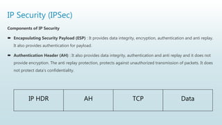 IP Security (IPSec)
Components of IP Security
 Encapsulating Security Payload (ESP) : It provides data integrity, encryption, authentication and anti replay.
It also provides authentication for payload.
 Authentication Header (AH) : It also provides data integrity, authentication and anti replay and it does not
provide encryption. The anti replay protection, protects against unauthorized transmission of packets. It does
not protect data’s confidentiality.
IP HDR AH TCP Data
 