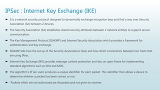 IPSec : Internet Key Exchange (IKE)
 It is a network security protocol designed to dynamically exchange encryption keys and find a way over Security
Association (SA) between 2 devices.
 The Security Association (SA) establishes shared security attributes between 2 network entities to support secure
communication.
 The Key Management Protocol (ISAKMP) and Internet Security Association which provides a framework for
authentication and key exchange.
 ISAKMP tells how the set up of the Security Associations (SAs) and how direct connections between two hosts that
are using IPsec.
 Internet Key Exchange (IKE) provides message content protection and also an open frame for implementing
standard algorithms such as SHA and MD5.
 The algorithm’s IP sec users produces a unique identifier for each packet. This identifier then allows a device to
determine whether a packet has been correct or not.
 Packets which are not authorized are discarded and not given to receiver.
 