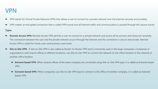 VPN
 VPN stands for Virtual Private Network (VPN) that allows a user to connect to a private network over the Internet securely and privately.
 VPN creates an encrypted connection that is called VPN tunnel and all Internet traffic and communication is passed through this secure tunnel.
Types
 Remote Access VPN: Remote Access VPN permits a user to connect to a private network and access all its services and resources remotely.
The connection between the user and the private network occurs through the Internet and the connection is secure and private. Remote
Access VPN is useful for home users and business users both.
 Site to Site VPN: A Site-to-Site VPN is also called as Router-to-Router VPN and is commonly used in the large companies. Companies or
organizations, with branch offices in different locations, use Site-to-site VPN to connect the network of one office location to the network at
another office location.
 Intranet based VPN: When several offices of the same company are connected using Site-to-Site VPN type, it is called as Intranet based
VPN.
 Extranet based VPN: When companies use Site-to-site VPN type to connect to the office of another company, it is called as Extranet
based VPN.
 