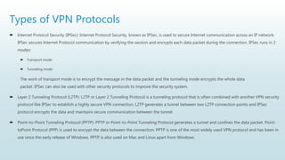 Types of VPN Protocols
 Internet Protocol Security (IPSec): Internet Protocol Security, known as IPSec, is used to secure Internet communication across an IP network.
IPSec secures Internet Protocol communication by verifying the session and encrypts each data packet during the connection. IPSec runs in 2
modes:
 Transport mode
 Tunneling mode
The work of transport mode is to encrypt the message in the data packet and the tunneling mode encrypts the whole data
packet. IPSec can also be used with other security protocols to improve the security system.
 Layer 2 Tunneling Protocol (L2TP): L2TP or Layer 2 Tunneling Protocol is a tunneling protocol that is often combined with another VPN security
protocol like IPSec to establish a highly secure VPN connection. L2TP generates a tunnel between two L2TP connection points and IPSec
protocol encrypts the data and maintains secure communication between the tunnel.
 Point–to–Point Tunneling Protocol (PPTP): PPTP or Point-to-Point Tunneling Protocol generates a tunnel and confines the data packet. Point-
toPoint Protocol (PPP) is used to encrypt the data between the connection. PPTP is one of the most widely used VPN protocol and has been in
use since the early release of Windows. PPTP is also used on Mac and Linux apart from Windows.
 