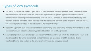 Types of VPN Protocols
 SSL and TLS: SSL (Secure Sockets Layer) and TLS (Transport Layer Security) generate a VPN connection where
the web browser acts as the client and user access is prohibited to specific applications instead of entire
network. Online shopping websites commonly uses SSL and TLS protocol. It is easy to switch to SSL by web
browsers and with almost no action required from the user as web browsers come integrated with SSL and TLS.
SSL connections have “https” in the initial of the URL instead of “http”.
 OpenVPN: OpenVPN is an open source VPN that is commonly used for creating Point-to-Point and Site-to-Site
connections. It uses a traditional security protocol based on SSL and TLS protocol.
 Secure Shell (SSH): Secure Shell or SSH generates the VPN tunnel through which the data transfer occurs and
also ensures that the tunnel is encrypted. SSH connections are generated by a SSH client and data is
transferred from a local port on to the remote server through the encrypted tunnel.
 