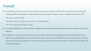 Firewall
 A firewall is a network security device, either hardware or software-based, which monitors all incoming and
outgoing traffic and based on a defined set of security rules it accepts, rejects or drops that specific traffic.
 Accept : allow the traffic
 Reject : block the traffic but reply with an “unreachable error”
 Drop : block the traffic with no reply
 A firewall establishes a barrier between secured internal networks and outside untrusted network, such as the
Internet.
 A firewall is a network security device that monitors incoming and outgoing network traffic and permits or
blocks data packets based on a set of security rules. Its purpose is to establish a barrier between your internal
network and incoming traffic from external sources (such as the internet) in order to block malicious traffic like
viruses and hackers.
 