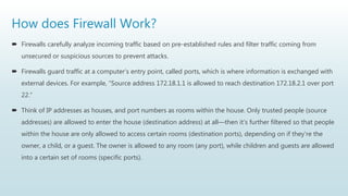 How does Firewall Work?
 Firewalls carefully analyze incoming traffic based on pre-established rules and filter traffic coming from
unsecured or suspicious sources to prevent attacks.
 Firewalls guard traffic at a computer’s entry point, called ports, which is where information is exchanged with
external devices. For example, “Source address 172.18.1.1 is allowed to reach destination 172.18.2.1 over port
22."
 Think of IP addresses as houses, and port numbers as rooms within the house. Only trusted people (source
addresses) are allowed to enter the house (destination address) at all—then it’s further filtered so that people
within the house are only allowed to access certain rooms (destination ports), depending on if they're the
owner, a child, or a guest. The owner is allowed to any room (any port), while children and guests are allowed
into a certain set of rooms (specific ports).
 