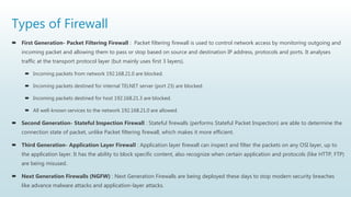 Types of Firewall
 First Generation- Packet Filtering Firewall : Packet filtering firewall is used to control network access by monitoring outgoing and
incoming packet and allowing them to pass or stop based on source and destination IP address, protocols and ports. It analyses
traffic at the transport protocol layer (but mainly uses first 3 layers).
 Incoming packets from network 192.168.21.0 are blocked.
 Incoming packets destined for internal TELNET server (port 23) are blocked.
 Incoming packets destined for host 192.168.21.3 are blocked.
 All well-known services to the network 192.168.21.0 are allowed.
 Second Generation- Stateful Inspection Firewall : Stateful firewalls (performs Stateful Packet Inspection) are able to determine the
connection state of packet, unlike Packet filtering firewall, which makes it more efficient.
 Third Generation- Application Layer Firewall : Application layer firewall can inspect and filter the packets on any OSI layer, up to
the application layer. It has the ability to block specific content, also recognize when certain application and protocols (like HTTP, FTP)
are being misused.
 Next Generation Firewalls (NGFW) : Next Generation Firewalls are being deployed these days to stop modern security breaches
like advance malware attacks and application-layer attacks.
 