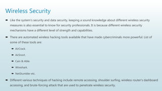Wireless Security
 Like the system's security and data security, keeping a sound knowledge about different wireless security
measures is also essential to know for security professionals. It is because different wireless security
mechanisms have a different level of strength and capabilities.
 There are automated wireless hacking tools available that have made cybercriminals more powerful. List of
some of these tools are:
 AirCrack.
 AirSnort.
 Cain & Able.
 Wireshark.
 NetStumbler etc.
 Different various techniques of hacking include remote accessing, shoulder surfing, wireless router's dashboard
accessing, and brute-forcing attack that are used to penetrate wireless security.
 