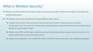 What is Wireless Security?
 Wireless security revolves around the concept of securing the wireless network from malicious attempts and
unauthorized access.
 The wireless security can be delivered through different ways such as:
 Hardware-based: where routers and switches are fabricated with encryption measures protects all wireless
communication. So, in this case, even if the data gets compromised by the cybercriminal, they will not be able to decrypt
the data or view the traffic's content.
 Wireless setup of IDS and IPS: helps in detecting, alerting, and preventing wireless networks and sends an alarm to the
network administrator in case of any security breach.
 Wireless security algorithms: such as WEP, WPA, WPA2, and WPA3. These are discussed in the subsequent paragraphs.
 