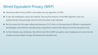 Wired Equivalent Privacy (WEP)
 Wired Equivalent Privacy (WEP) is the oldest security algorithm of 1999.
 It uses the initialization vector (IV) method. The very first versions of the WEP algorithm were not
predominantly strong enough, even for that time when it got released.
 But the reason for this weak release was because of U.S. limits on the exporting of different cryptographic
technologies, which led the manufacturing companies to restrict their devices to 64-bit encryption only.
 As the limitation was withdrawn, the 128 bit and 256 bit WEP encryption were developed and came into the
wireless security market, though 128 became the standard one.
 