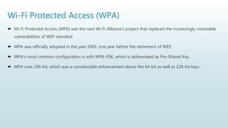 Wi-Fi Protected Access (WPA)
 Wi-Fi Protected Access (WPA) was the next Wi-Fi Alliance's project that replaced the increasingly noticeable
vulnerabilities of WEP standard.
 WPA was officially adopted in the year 2003, one year before the retirement of WEP.
 WPA's most common configuration is with WPA-PSK, which is abbreviated as Pre-Shared Key.
 WPA uses 256-bit, which was a considerable enhancement above the 64-bit as well as 128-bit keys.
 