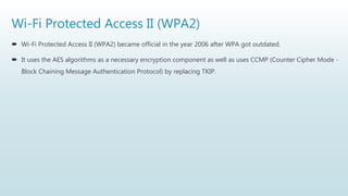Wi-Fi Protected Access II (WPA2)
 Wi-Fi Protected Access II (WPA2) became official in the year 2006 after WPA got outdated.
 It uses the AES algorithms as a necessary encryption component as well as uses CCMP (Counter Cipher Mode -
Block Chaining Message Authentication Protocol) by replacing TKIP.
 