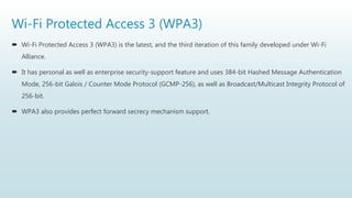 Wi-Fi Protected Access 3 (WPA3)
 Wi-Fi Protected Access 3 (WPA3) is the latest, and the third iteration of this family developed under Wi-Fi
Alliance.
 It has personal as well as enterprise security-support feature and uses 384-bit Hashed Message Authentication
Mode, 256-bit Galois / Counter Mode Protocol (GCMP-256), as well as Broadcast/Multicast Integrity Protocol of
256-bit.
 WPA3 also provides perfect forward secrecy mechanism support.
 