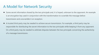 A Model for Network Security
 Some secret information shared by the two principals and, it is hoped, unknown to the opponent. An example
is an encryption key used in conjunction with the transformation to scramble the message before
transmission and unscramble it on reception.
 A trusted third party may be needed to achieve secure transmission. For example, a third party may be
responsible for distributing the secret information to the two principals while keeping it from any opponent.
Or a third party may be needed to arbitrate disputes between the two principals concerning the authenticity
of a message transmission.
 