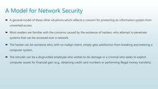 A Model for Network Security
 A general model of these other situations which reflects a concern for protecting an information system from
unwanted access.
 Most readers are familiar with the concerns caused by the existence of hackers, who attempt to penetrate
systems that can be accessed over a network.
 The hacker can be someone who, with no malign intent, simply gets satisfaction from breaking and entering a
computer system.
 The intruder can be a disgruntled employee who wishes to do damage or a criminal who seeks to exploit
computer assets for financial gain (e.g., obtaining credit card numbers or performing illegal money transfers).
 