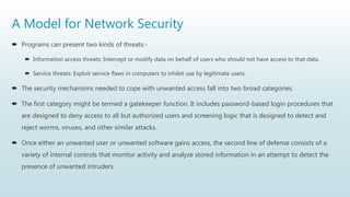 A Model for Network Security
 Programs can present two kinds of threats:-
 Information access threats: Intercept or modify data on behalf of users who should not have access to that data.
 Service threats: Exploit service flaws in computers to inhibit use by legitimate users.
 The security mechanisms needed to cope with unwanted access fall into two broad categories.
 The first category might be termed a gatekeeper function. It includes password-based login procedures that
are designed to deny access to all but authorized users and screening logic that is designed to detect and
reject worms, viruses, and other similar attacks.
 Once either an unwanted user or unwanted software gains access, the second line of defense consists of a
variety of internal controls that monitor activity and analyze stored information in an attempt to detect the
presence of unwanted intruders.
 