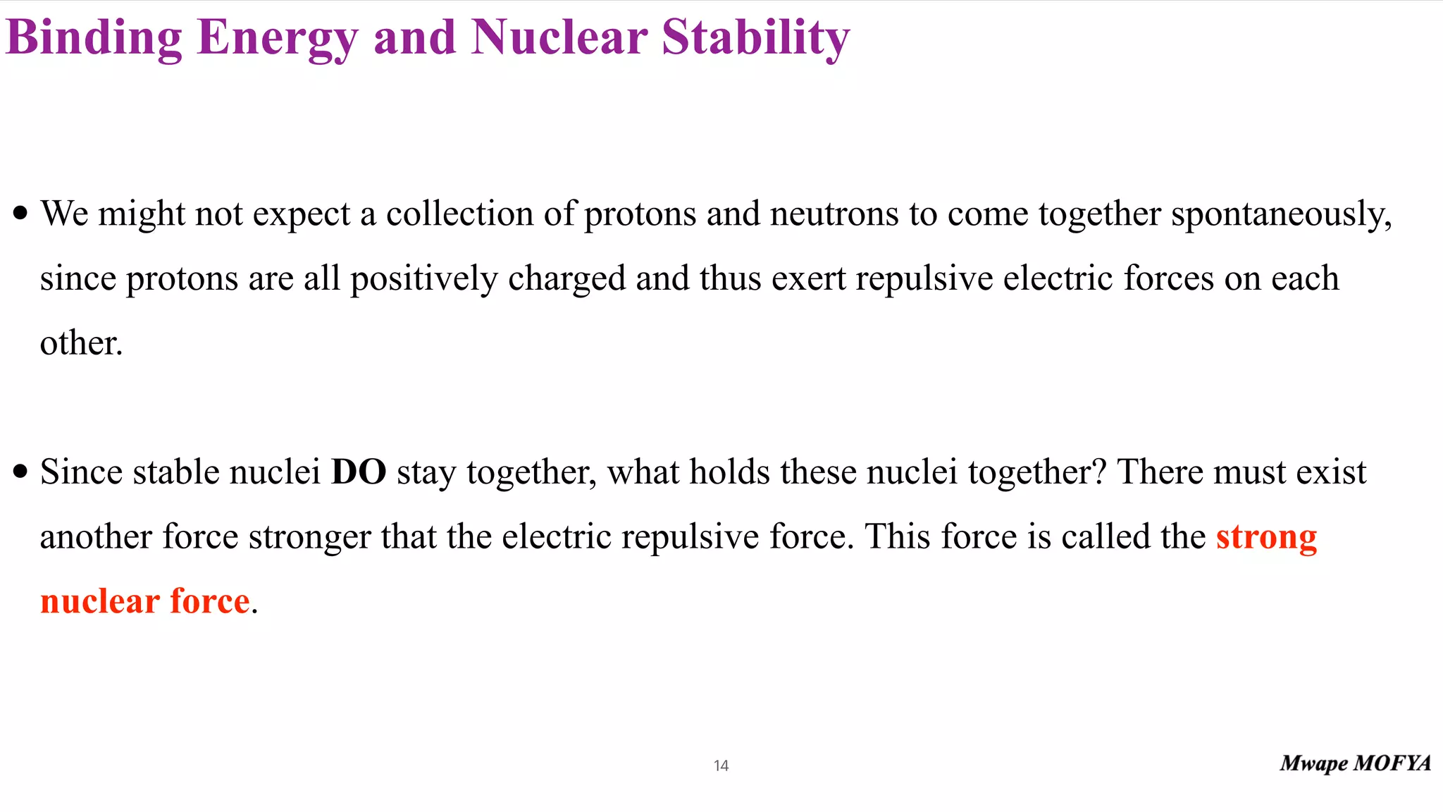 Binding Energy and Nuclear Stability
• We might not expect a collection of protons and neutrons to come together spontaneously,
since protons are all positively charged and thus exert repulsive electric forces on each
other.
• Since stable nuclei DO stay together, what holds these nuclei together? There must exist
another force stronger that the electric repulsive force. This force is called the strong
nuclear force.
14
 